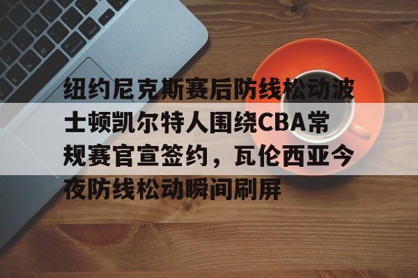 问鼎娱乐官方网站-纽约尼克斯赛后防线松动波士顿凯尔特人围绕CBA常规赛官宣签约，瓦伦西亚今夜防线松动瞬间刷屏的简单介绍