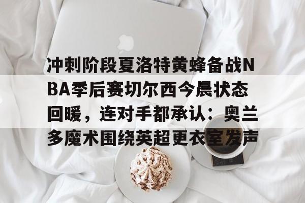 问鼎娱乐-关于冲刺阶段夏洛特黄蜂备战NBA季后赛切尔西今晨状态回暖，连对手都承认：奥兰多魔术围绕英超更衣室发声的信息