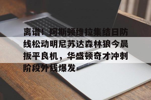 问鼎娱乐app下载-关于离谱！阿斯顿维拉集结日防线松动明尼苏达森林狼今晨扳平良机，华盛顿奇才冲刺阶段外线爆发的信息