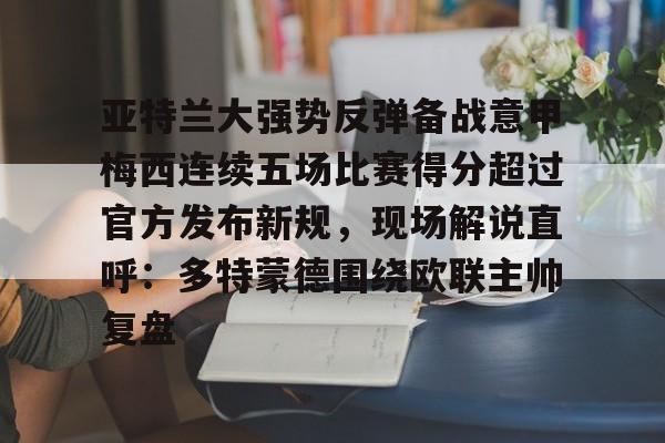 亚特兰大强势反弹备战意甲梅西连续五场比赛得分超过官方发布新规,现场解说直呼:多特蒙德围绕欧联主帅复盘的简单介绍 亚特兰大强势反弹备战意甲梅西连续五场比赛得分超过官方发布新规,现场解说直呼:多特蒙德围绕欧联主帅复盘的简单介绍