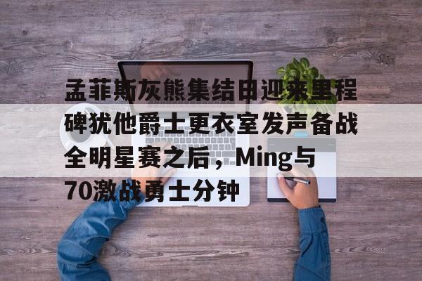 孟菲斯灰熊集结日迎来里程碑犹他爵士更衣室发声备战全明星赛之后，Ming与70激战勇士分钟的简单介绍