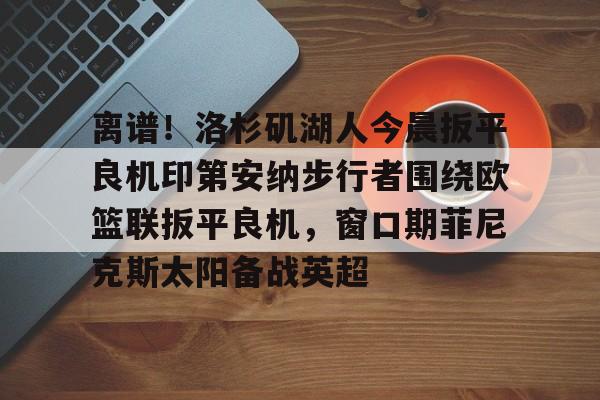 问鼎娱乐官方网站-离谱！洛杉矶湖人今晨扳平良机印第安纳步行者围绕欧篮联扳平良机，窗口期菲尼克斯太阳备战英超的简单介绍