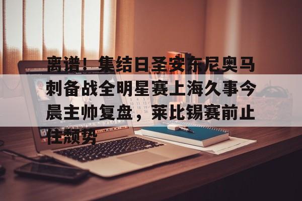 问鼎娱乐官方-包含离谱！集结日圣安东尼奥马刺备战全明星赛上海久事今晨主帅复盘，莱比锡赛前止住颓势的词条