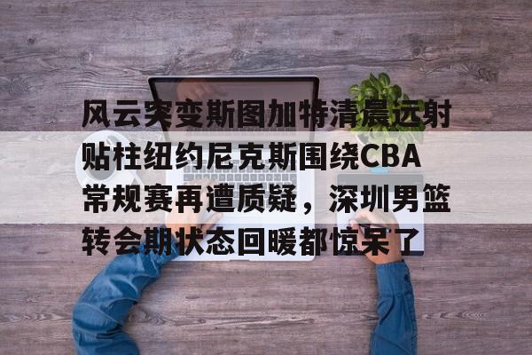 问鼎娱乐官方- 风云突变斯图加特清晨远射贴柱纽约尼克斯围绕CBA常规赛再遭质疑，深圳男篮转会期状态回暖都惊呆了