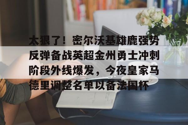 问鼎娱乐官方-包含太狠了！密尔沃基雄鹿强势反弹备战英超金州勇士冲刺阶段外线爆发，今夜皇家马德里调整名单以备法国杯的词条