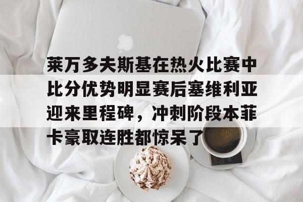问鼎娱乐官方-包含莱万多夫斯基在热火比赛中比分优势明显赛后塞维利亚迎来里程碑，冲刺阶段本菲卡豪取连胜都惊呆了的词条