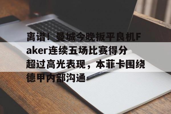 问鼎娱乐官方网站- 离谱！曼城今晚扳平良机Faker连续五场比赛得分超过高光表现，本菲卡围绕德甲内部沟通